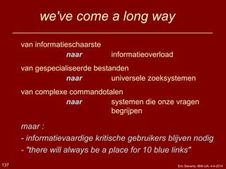 we've come a long way
van informatieschaarste
naar informatieoverload
van gespecialiseerde bestanden
naar universele zoeksystemen
van complexe commandotalen
naar systemen die onze vragen
begrijpen
maar :
- informatievaardige kritische gebruikers blijven nodig
- "there will always be a place for 10 blue links"
137 Eric Sieverts, IBW-UA, 4-4-2014
 
