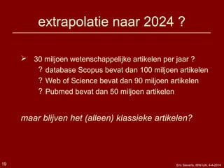 extrapolatie naar 2024 ?
 30 miljoen wetenschappelijke artikelen per jaar ?
? database Scopus bevat dan 100 miljoen artikelen
? Web of Science bevat dan 90 miljoen artikelen
? Pubmed bevat dan 50 miljoen artikelen
maar blijven het (alleen) klassieke artikelen?
19 Eric Sieverts, IBW-UA, 4-4-2014
 