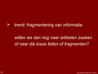  trend: fragmentering van informatie
willen we dan nog naar artikelen zoeken
of naar die losse feiten of fragmenten?
22 Eric Sieverts, IBW-UA, 4-4-2014
 