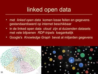 Eric Sieverts, IBW-UA, 4-4-2014
linked open data
• met linked open data komen losse feiten en gegevens
gestandaardiseerd op internet beschikbaar
• in de linked open data cloud zijn al duizenden datasets
met vele biljoenen RDF-tripels toegankelijk
• Google's Knowledge Graph bevat al miljarden gegevens
3030
 