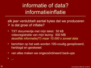 informatie of data?
informatieinflatie
elk jaar verdubbelt aantal bytes dat we produceren
 is dat groei of inflatie?
• TXT documentje met mijn tekst: 50 kB
videoregistratie van mijn lezing: 500 MB
dezelfde informatie(!?) maar 10.000 x zoveel data
• berichten op het web worden 100-voudig gerepliceerd,
herblogd en geretweet
• van alles maken we ongecoördineerd back-ups
• ...
38 Eric Sieverts, IBW-UA, 4-4-2014
 