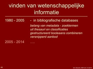 vinden van wetenschappelijke
informatie
1980 - 2005 - in bibliografische databases
belang van metadata - zoektermen
uit thesauri en classificaties
gestructureerd booleaans combineren
versnipperd aanbod
2005 - 2014 ….
Eric Sieverts, IBW-UA, 4-4-201444
 