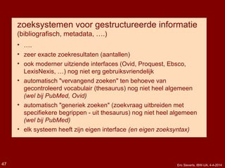 zoeksystemen voor gestructureerde informatie
(bibliografisch, metadata, ….)
• ….
• zeer exacte zoekresultaten (aantallen)
• ook moderner uitziende interfaces (Ovid, Proquest, Ebsco,
LexisNexis, …) nog niet erg gebruiksvriendelijk
• automatisch "vervangend zoeken" ten behoeve van
gecontroleerd vocabulair (thesaurus) nog niet heel algemeen
(wel bij PubMed, Ovid)
• automatisch "generiek zoeken" (zoekvraag uitbreiden met
specifiekere begrippen - uit thesaurus) nog niet heel algemeen
(wel bij PubMed)
• elk systeem heeft zijn eigen interface (en eigen zoeksyntax)
Eric Sieverts, IBW-UA, 4-4-201447
 
