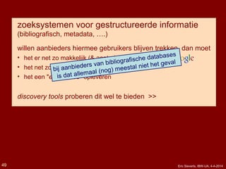 zoeksystemen voor gestructureerde informatie
(bibliografisch, metadata, ….)
willen aanbieders hiermee gebruikers blijven trekken, dan moet
• het er net zo makkelijk (& aantrekkelijk?) uitzien als
• het net zo makkelijk lijken als
• het een "experience" opleveren
discovery tools proberen dit wel te bieden >>
bij aanbieders van bibliografische databases
is dat allemaal (nog) meestal niet het geval
Eric Sieverts, IBW-UA, 4-4-201449
 