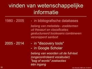 vinden van wetenschappelijke
informatie
1980 - 2005 - in bibliografische databases
belang van metadata - zoektermen
uit thesauri en classificaties
gestuctureerd booleaans combineren
versnipperd aanbod
2005 - 2014 - in "discovery tools"
- in Google Scholar
belang van woorden uit de full-text
(ongecontroleerd vocabulair)
"bag of words" zoekacties
één ingang
Eric Sieverts, IBW-UA, 4-4-201450
 