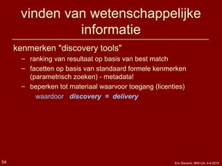 vinden van wetenschappelijke
informatie
kenmerken "discovery tools"
– ranking van resultaat op basis van best match
– facetten op basis van standaard formele kenmerken
(parametrisch zoeken) - metadata!
– beperken tot materiaal waarvoor toegang (licenties)
waardoor discovery = delivery
Eric Sieverts, IBW-UA, 4-4-201454
 