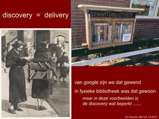 Eric Sieverts, IBW-UA, 4-4-2014
van google zijn we dat gewend
in fysieke bibliotheek was dat gewoon
maar in deze voorbeelden is
de discovery wat beperkt .......
discovery = delivery
 