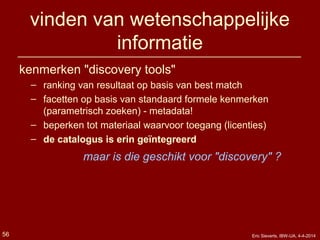 vinden van wetenschappelijke
informatie
kenmerken "discovery tools"
– ranking van resultaat op basis van best match
– facetten op basis van standaard formele kenmerken
(parametrisch zoeken) - metadata!
– beperken tot materiaal waarvoor toegang (licenties)
– de catalogus is erin geïntegreerd
maar is die geschikt voor "discovery" ?
Eric Sieverts, IBW-UA, 4-4-201456
 