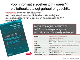 voor informatie zoeken zijn (waren?)
bibliotheekcatalogi geheel ongeschikt
voorbeeld: boek van 480 bladzijden
met onderwerpsindex van 14 dichtbedrukte bladzijden
met inhoudsopgave van 5 blz. met 21 hoofdstukken en 117
paragrafen
in een catalogus beschreven
met 1 onderwerpscategorie
en 1 (daaraan identiek!) trefwoord
7 Eric Sieverts, IBW-UA, 4-4-2014
 