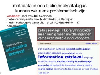 zelfs user-tags in Librarything bieden
maar weinig meer zinvolle ingangen
vergeleken met die inhoudsopgave
metadata in een bibliotheekcatalogus
kunnen wel eens problematisch zijn
voorbeeld: boek van 480 bladzijden
met onderwerpsindex van 14 dichtbedrukte bladzijden
met inhoudsopgave van 5 blz. met 21 hoofdstukken en 117
paragrafen
8
 