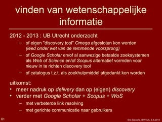 vinden van wetenschappelijke
informatie
2012 - 2013 : UB Utrecht onderzocht
– of eigen "discovery tool" Omega afgesloten kon worden
(leed onder wet van de remmende voorsprong)
– of Google Scholar en/of al aanwezige betaalde zoeksystemen
als Web of Science en/of Scopus alternatief vormden voor
nieuw in te richten discovery tool
– of catalogus t.z.t. als zoekhulpmiddel afgedankt kon worden
uitkomst:
• meer nadruk op delivery dan op (eigen) discovery
• verder met Google Scholar + Scopus + WoS
– met verbeterde link resolving
– met gerichte communicatie naar gebruikers
Eric Sieverts, IBW-UA, 4-4-201461
 