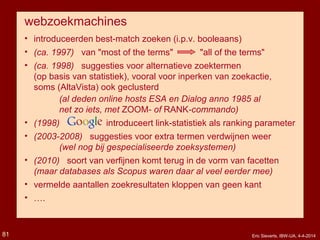 webzoekmachines
• introduceerden best-match zoeken (i.p.v. booleaans)
• (ca. 1997) van "most of the terms" "all of the terms"
• (ca. 1998) suggesties voor alternatieve zoektermen
(op basis van statistiek), vooral voor inperken van zoekactie,
soms (AltaVista) ook geclusterd
(al deden online hosts ESA en Dialog anno 1985 al
net zo iets, met ZOOM- of RANK-commando)
• (1998) introduceert link-statistiek als ranking parameter
• (2003-2008) suggesties voor extra termen verdwijnen weer
(wel nog bij gespecialiseerde zoeksystemen)
• (2010) soort van verfijnen komt terug in de vorm van facetten
(maar databases als Scopus waren daar al veel eerder mee)
• vermelde aantallen zoekresultaten kloppen van geen kant
• ….
Eric Sieverts, IBW-UA, 4-4-201481
 
