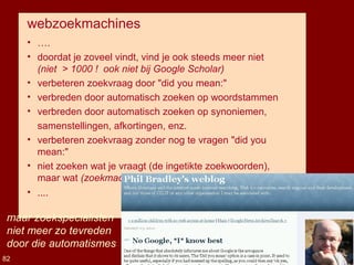 webzoekmachines
• ….
• doordat je zoveel vindt, vind je ook steeds meer niet
(niet > 1000 ! ook niet bij Google Scholar)
• verbeteren zoekvraag door "did you mean:"
• verbreden door automatisch zoeken op woordstammen
• verbreden door automatisch zoeken op synoniemen,
samenstellingen, afkortingen, enz.
• verbeteren zoekvraag zonder nog te vragen "did you
mean:"
• niet zoeken wat je vraagt (de ingetikte zoekwoorden),
maar wat (zoekmachine denkt dat) je bedoelt: "user intent"
• ....
Eric Sieverts, IBW-UA, 4-4-2014
maar zoekspecialisten
niet meer zo tevreden
door die automatismes
82
 