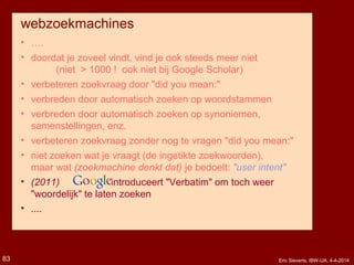 webzoekmachines
• ….
• doordat je zoveel vindt, vind je ook steeds meer niet
(niet > 1000 ! ook niet bij Google Scholar)
• verbeteren zoekvraag door "did you mean:"
• verbreden door automatisch zoeken op woordstammen
• verbreden door automatisch zoeken op synoniemen,
samenstellingen, enz.
• verbeteren zoekvraag zonder nog te vragen "did you mean:"
• niet zoeken wat je vraagt (de ingetikte zoekwoorden),
maar wat (zoekmachine denkt dat) je bedoelt: "user intent"
• (2011) introduceert "Verbatim" om toch weer
"woordelijk" te laten zoeken
• ....
Eric Sieverts, IBW-UA, 4-4-201483
 