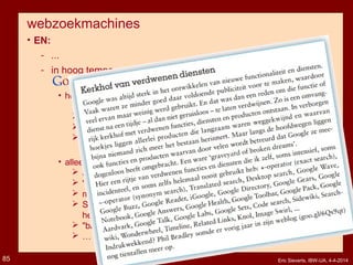 webzoekmachines
• EN:
­ ...
­ in hoog tempo verdwijnen functies en mogelijkheden
als "graveyard of broken dreams" :
• helemaal verdwenen:
 + operator, ~ synonym operator
 timeline, wonder wheel, toolbar, sidewiki, searchwiki, ...
 real time results, code search, translated search, desktop search
 google buzz, google wave, google directory, google reader,
iGoogle, google answers, google talk, google sets, ...
• alleen maar verstopt:
 advanced search & settings (onder "tandwiel”)
 "similar page" & "cache"-links (onder groen driehoekje)
 material specific search (onder "grid")
 Scholar, Patents, Discussions (Groups), Blogs, Recipes
helemaal niet meer genoemd (je moet URL weten)
 "backlink search" niet meer in advanced search
 …
Eric Sieverts, IBW-UA, 4-4-201485
 