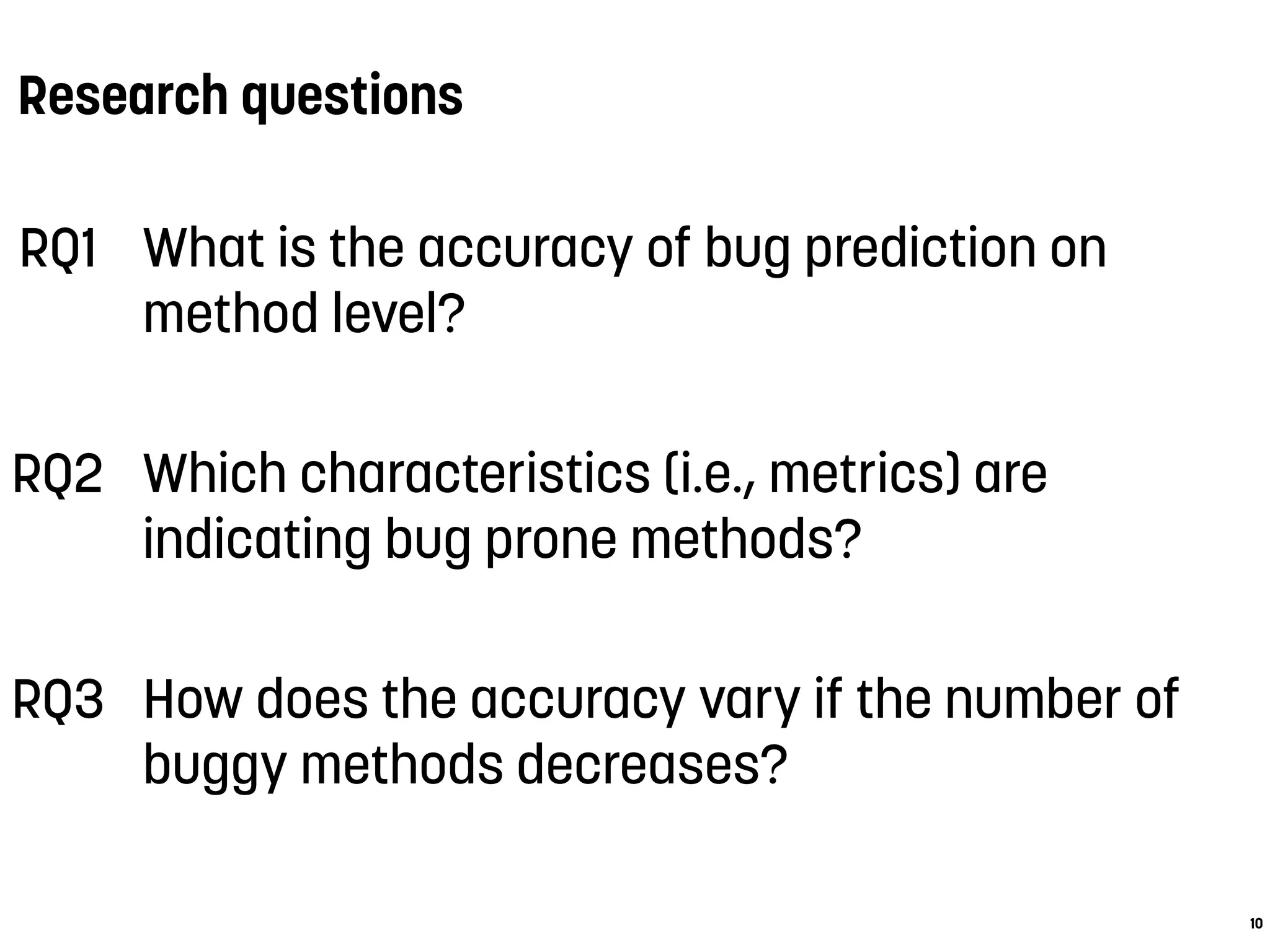 Research questions
10
RQ1 What is the accuracy of bug prediction on
method level?
RQ2 Which characteristics (i.e., metrics) are
indicating bug prone methods?
RQ3 How does the accuracy vary if the number of
buggy methods decreases?
 
