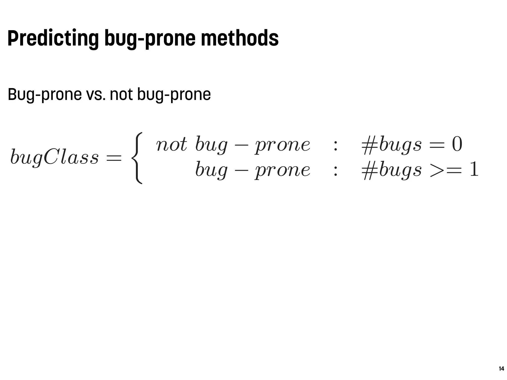 Predicting bug-prone methods
Bug-prone vs. not bug-prone
14
.1 Experimental Setup
Prior to model building and classiﬁcation we labeled
ethod in our dataset either as bug-prone or not bug-p
s follows:
bugClass =
not bug − prone : #bugs = 0
bug − prone : #bugs >= 1
hese two classes represent the binary target classes
aining and validating the prediction models. Using 0
pectively 1) as cut-point is a common approach applie
any studies covering bug prediction models, e.g., [30
7, 4, 27, 37]. Other cut-points are applied in litera
r instance, a statistical lower conﬁdence bound [33] or
edian [16]. Those varying cut-points as well as the div
 