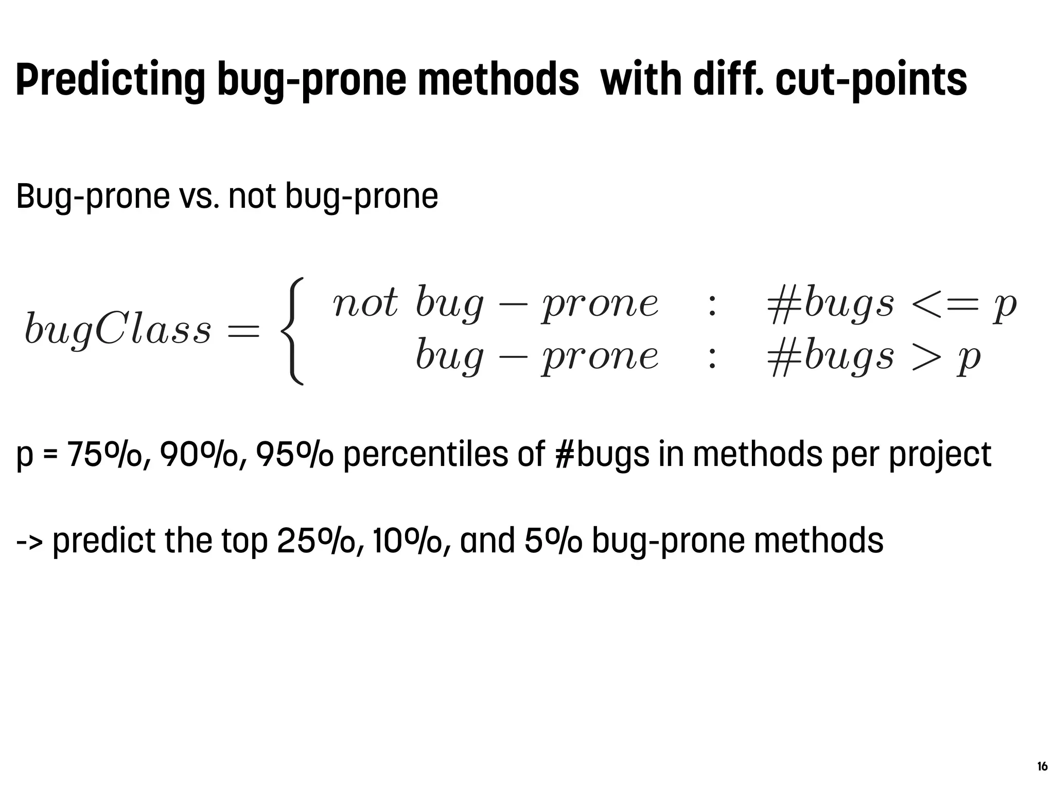 Predicting bug-prone methods with diff. cut-points
Bug-prone vs. not bug-prone
p = 75%, 90%, 95% percentiles of #bugs in methods per project
-> predict the top 25%, 10%, and 5% bug-prone methods
16
ow the classiﬁcation performance varies (RQ3) as the
er of samples in the target class shrinks, and wheth
bserve similar ﬁndings as in Section 3.2 regarding t
ults of the change and code metrics (RQ2). For tha
pplied three additional cut-point values as follows:
bugClass =
not bug − prone : #bugs <= p
bug − prone : #bugs > p
here p represents either the value of the 75%, 90%, or
ercentile of the distribution of the number of bugs in
ds per project. For example, using the 95% percent
ut-point for prior binning would mean to predict the
ve percent” methods in terms of the number of bugs.
To conduct this study we applied the same experim
etup as in Section 3.1, except for the diﬀerently chose
 