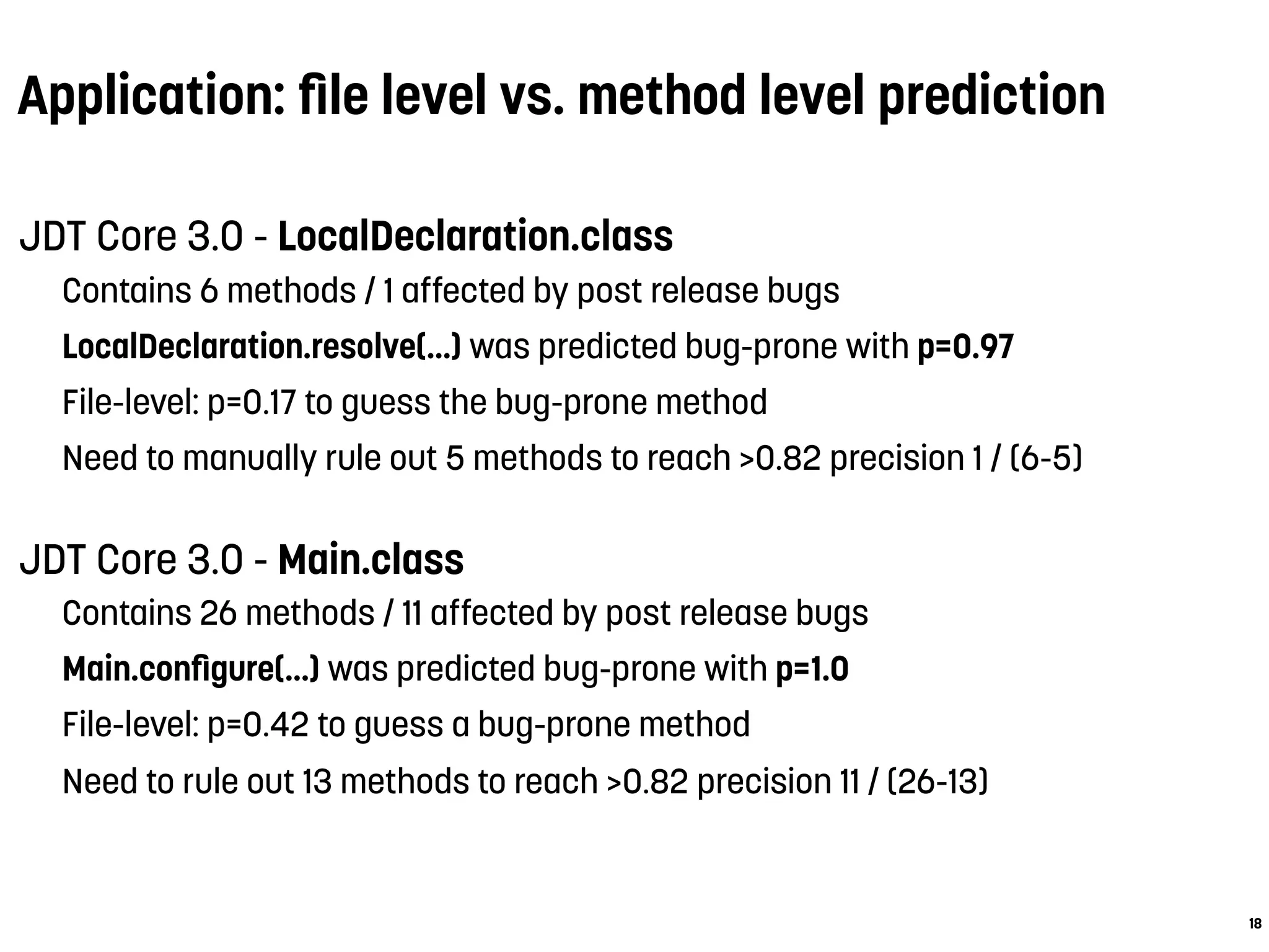 Application: ﬁle level vs. method level prediction
JDT Core 3.0 - LocalDeclaration.class
Contains 6 methods / 1 affected by post release bugs
LocalDeclaration.resolve(...) was predicted bug-prone with p=0.97
File-level: p=0.17 to guess the bug-prone method
Need to manually rule out 5 methods to reach >0.82 precision 1 / (6-5)
JDT Core 3.0 - Main.class
Contains 26 methods / 11 affected by post release bugs
Main.conﬁgure(...) was predicted bug-prone with p=1.0
File-level: p=0.42 to guess a bug-prone method
Need to rule out 13 methods to reach >0.82 precision 11 / (26-13)
18
 