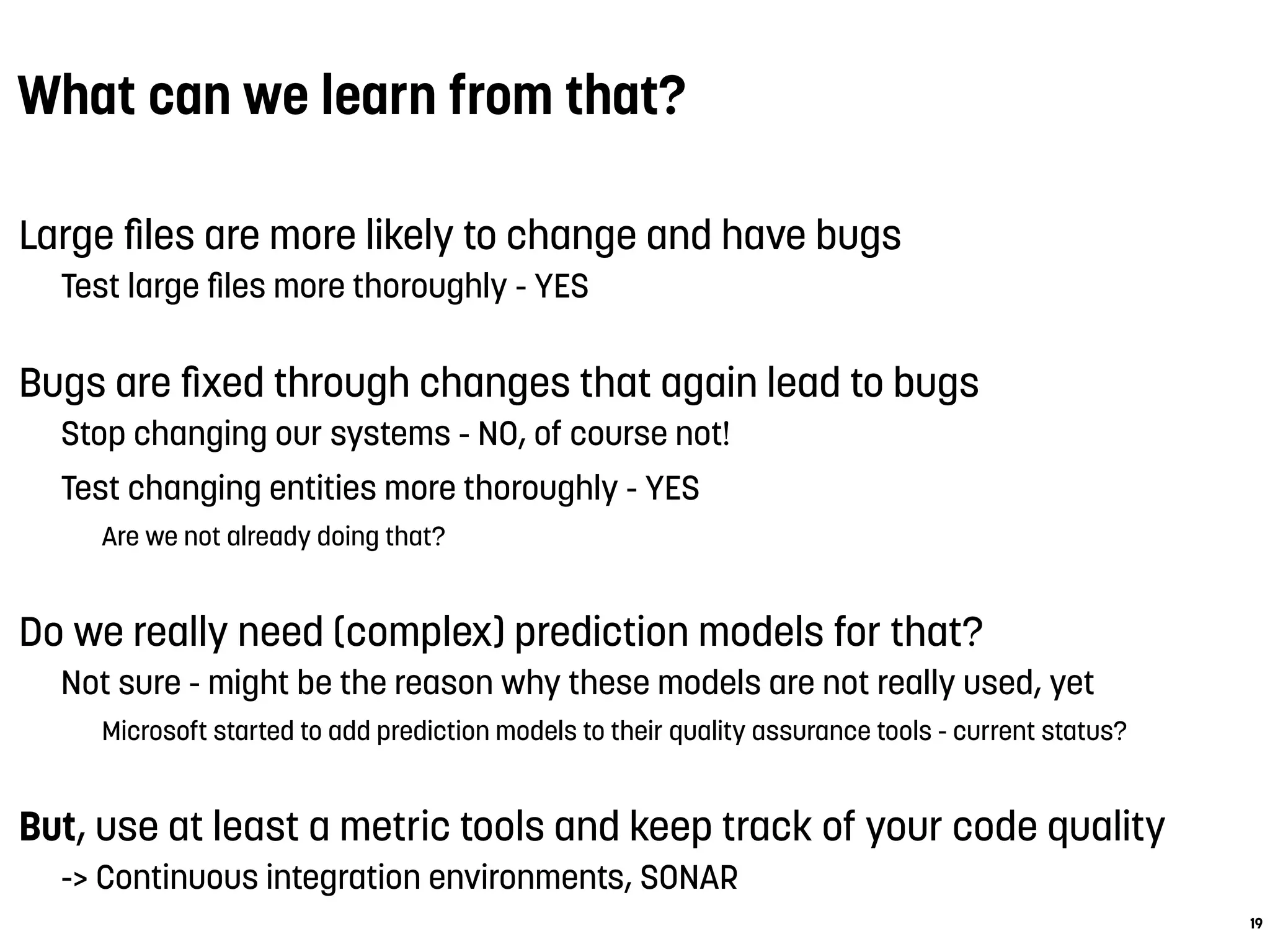 What can we learn from that?
Large ﬁles are more likely to change and have bugs
Test large ﬁles more thoroughly - YES
Bugs are ﬁxed through changes that again lead to bugs
Stop changing our systems - NO, of course not!
Test changing entities more thoroughly - YES
Are we not already doing that?
Do we really need (complex) prediction models for that?
Not sure - might be the reason why these models are not really used, yet
Microsoft started to add prediction models to their quality assurance tools - current status?
But, use at least a metric tools and keep track of your code quality
-> Continuous integration environments, SONAR
19
 