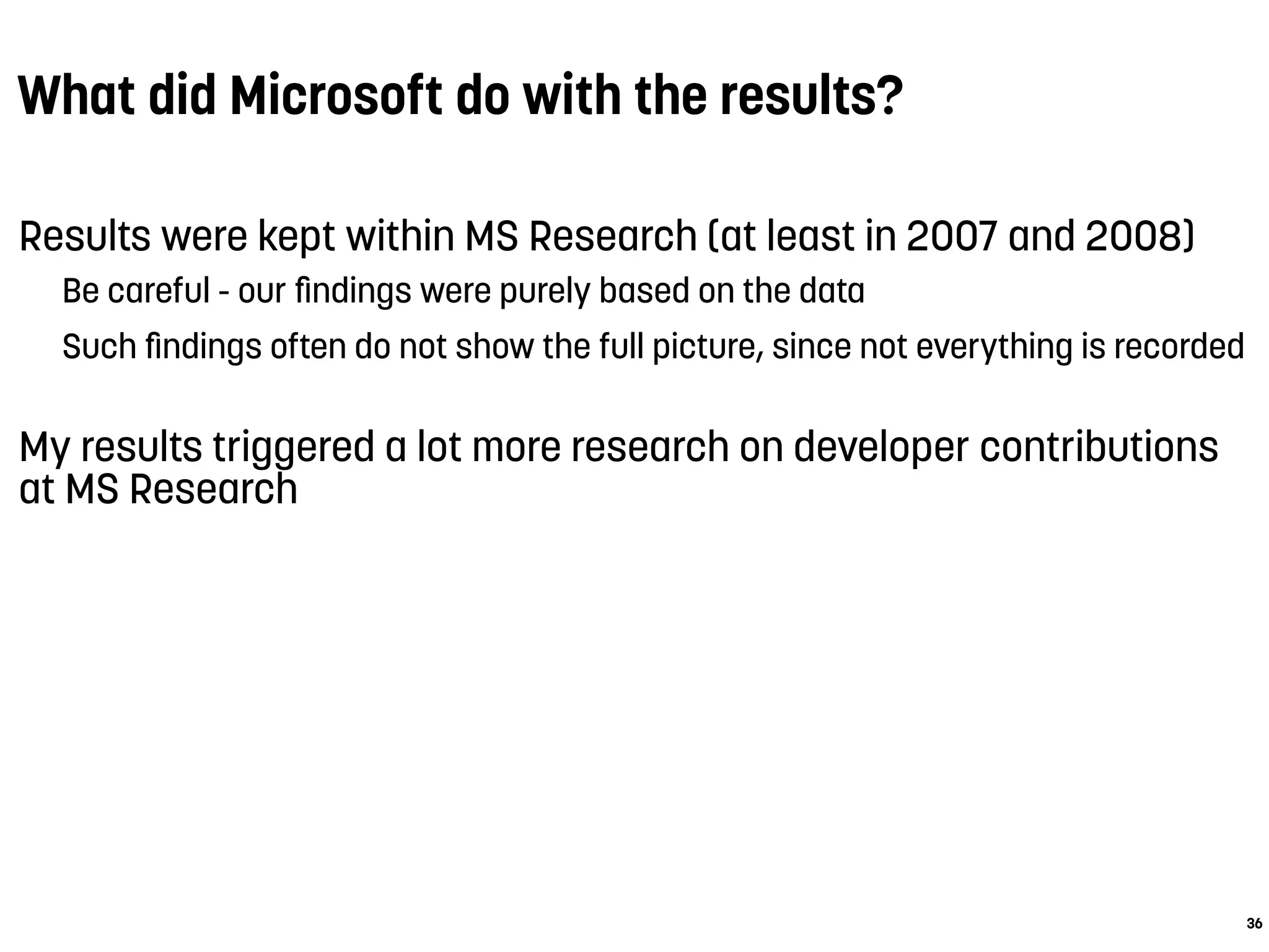 What did Microsoft do with the results?
Results were kept within MS Research (at least in 2007 and 2008)
Be careful - our ﬁndings were purely based on the data
Such ﬁndings often do not show the full picture, since not everything is recorded
My results triggered a lot more research on developer contributions
at MS Research
36
 