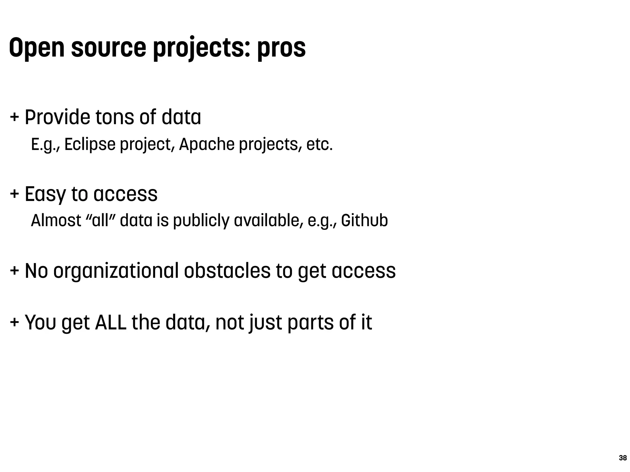 Open source projects: pros
+ Provide tons of data
E.g., Eclipse project, Apache projects, etc.
+ Easy to access
Almost “all” data is publicly available, e.g., Github
+ No organizational obstacles to get access
+ You get ALL the data, not just parts of it
38
 