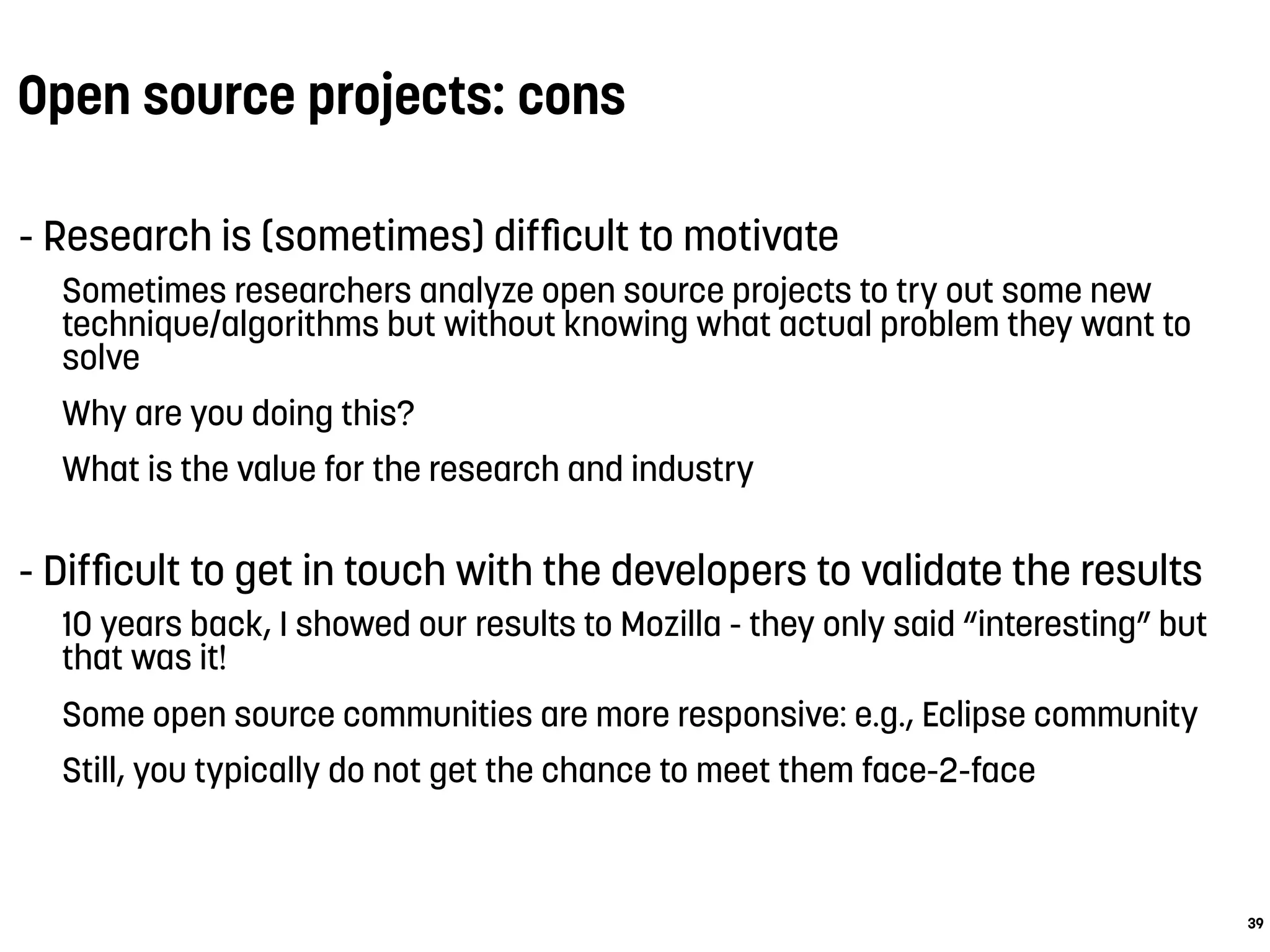Open source projects: cons
- Research is (sometimes) difﬁcult to motivate
Sometimes researchers analyze open source projects to try out some new
technique/algorithms but without knowing what actual problem they want to
solve
Why are you doing this?
What is the value for the research and industry
- Difﬁcult to get in touch with the developers to validate the results
10 years back, I showed our results to Mozilla - they only said “interesting” but
that was it!
Some open source communities are more responsive: e.g., Eclipse community
Still, you typically do not get the chance to meet them face-2-face
39
 