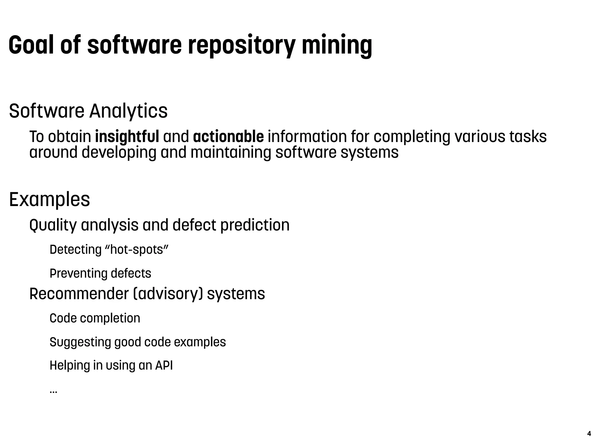 Goal of software repository mining
Software Analytics
To obtain insightful and actionable information for completing various tasks
around developing and maintaining software systems
Examples
Quality analysis and defect prediction
Detecting “hot-spots”
Preventing defects
Recommender (advisory) systems
Code completion
Suggesting good code examples
Helping in using an API
...
4
 