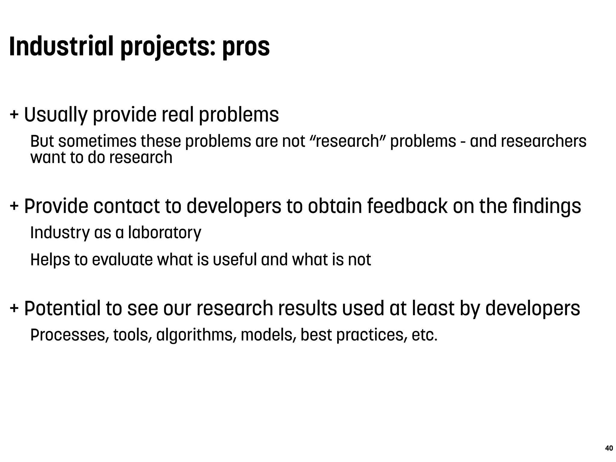 Industrial projects: pros
+ Usually provide real problems
But sometimes these problems are not “research” problems - and researchers
want to do research
+ Provide contact to developers to obtain feedback on the ﬁndings
Industry as a laboratory
Helps to evaluate what is useful and what is not
+ Potential to see our research results used at least by developers
Processes, tools, algorithms, models, best practices, etc.
40
 