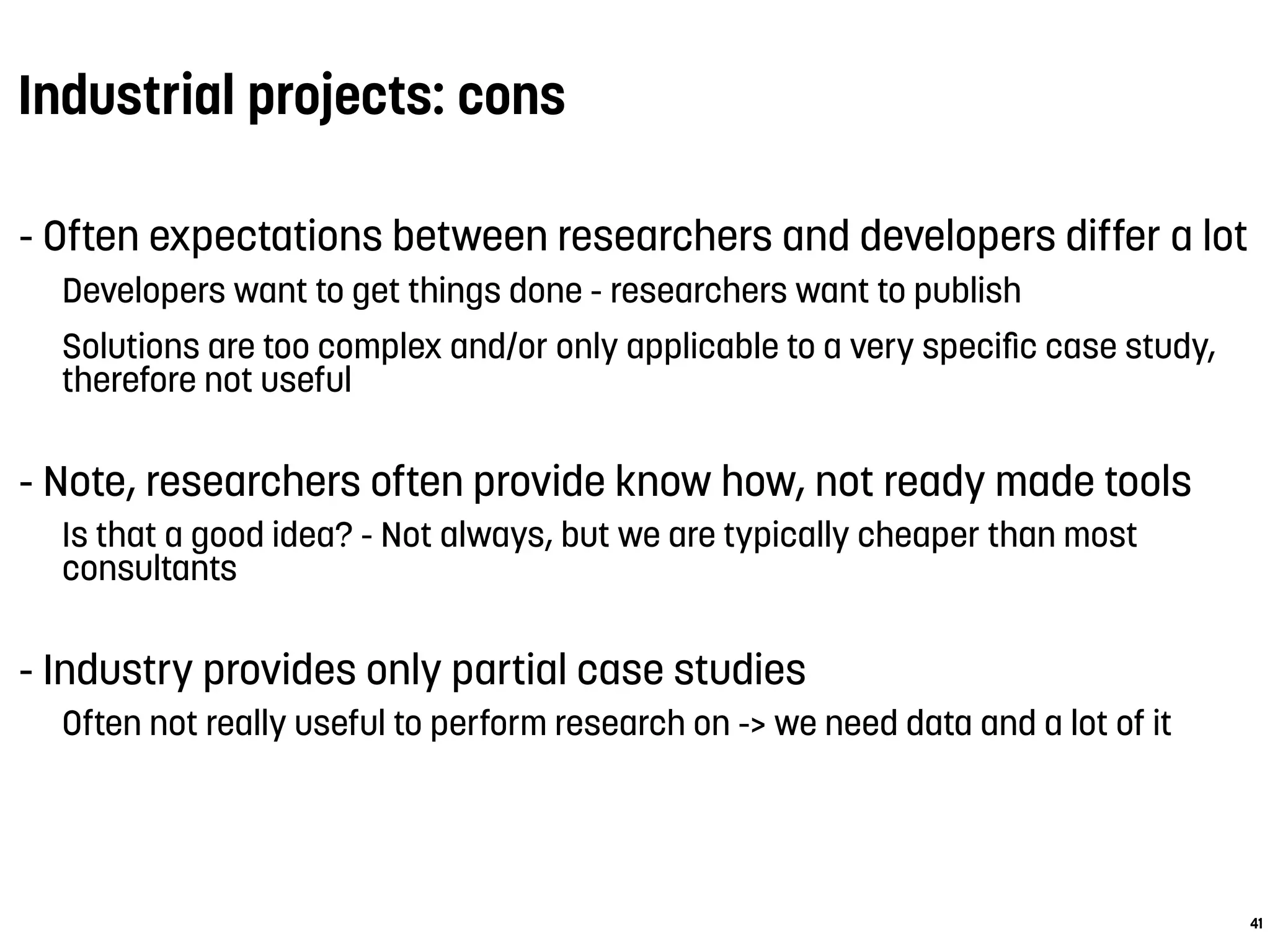 Industrial projects: cons
- Often expectations between researchers and developers differ a lot
Developers want to get things done - researchers want to publish
Solutions are too complex and/or only applicable to a very speciﬁc case study,
therefore not useful
- Note, researchers often provide know how, not ready made tools
Is that a good idea? - Not always, but we are typically cheaper than most
consultants
- Industry provides only partial case studies
Often not really useful to perform research on -> we need data and a lot of it
41
 