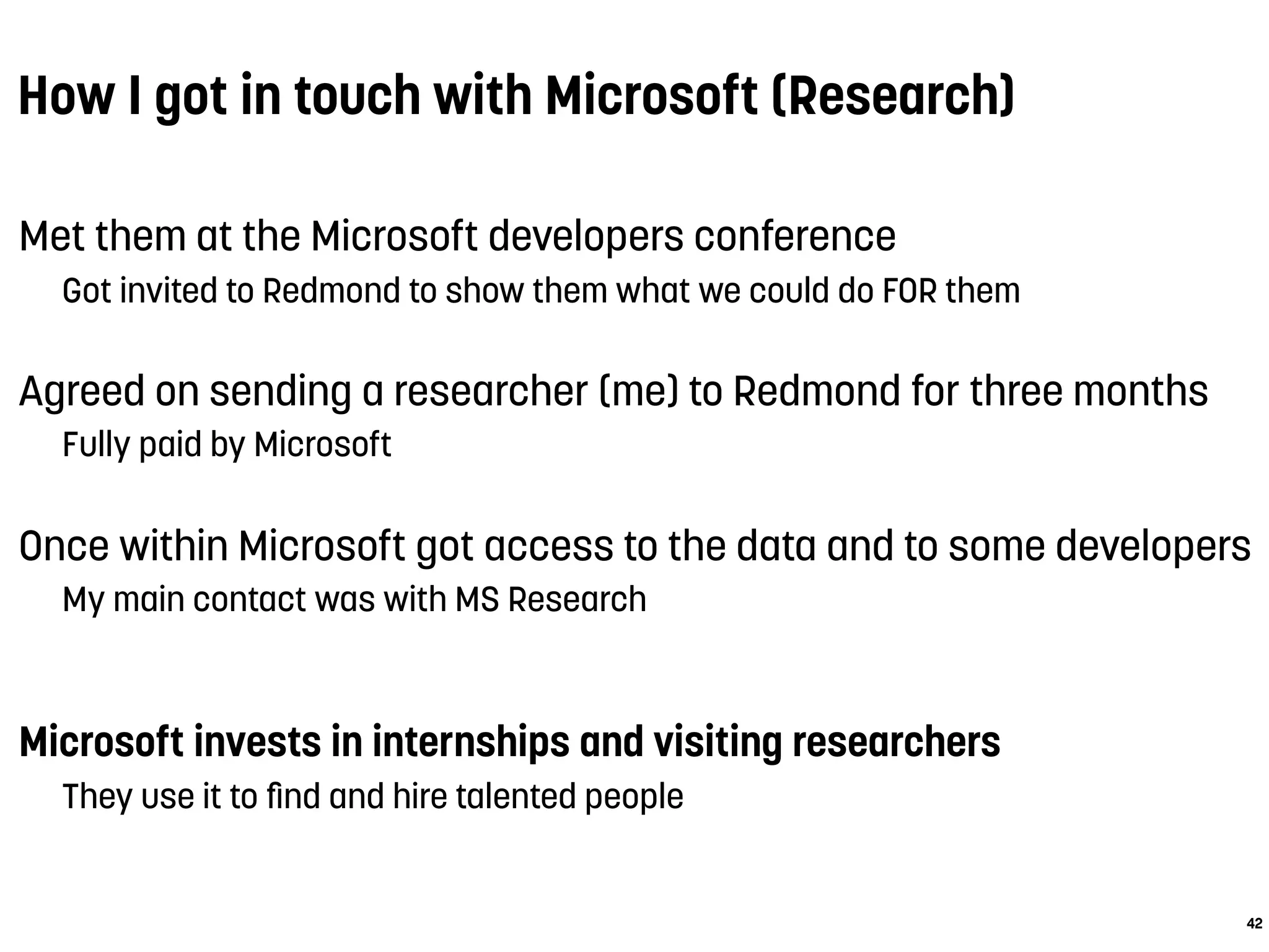How I got in touch with Microsoft (Research)
Met them at the Microsoft developers conference
Got invited to Redmond to show them what we could do FOR them
Agreed on sending a researcher (me) to Redmond for three months
Fully paid by Microsoft
Once within Microsoft got access to the data and to some developers
My main contact was with MS Research
 
Microsoft invests in internships and visiting researchers
They use it to ﬁnd and hire talented people
42
 