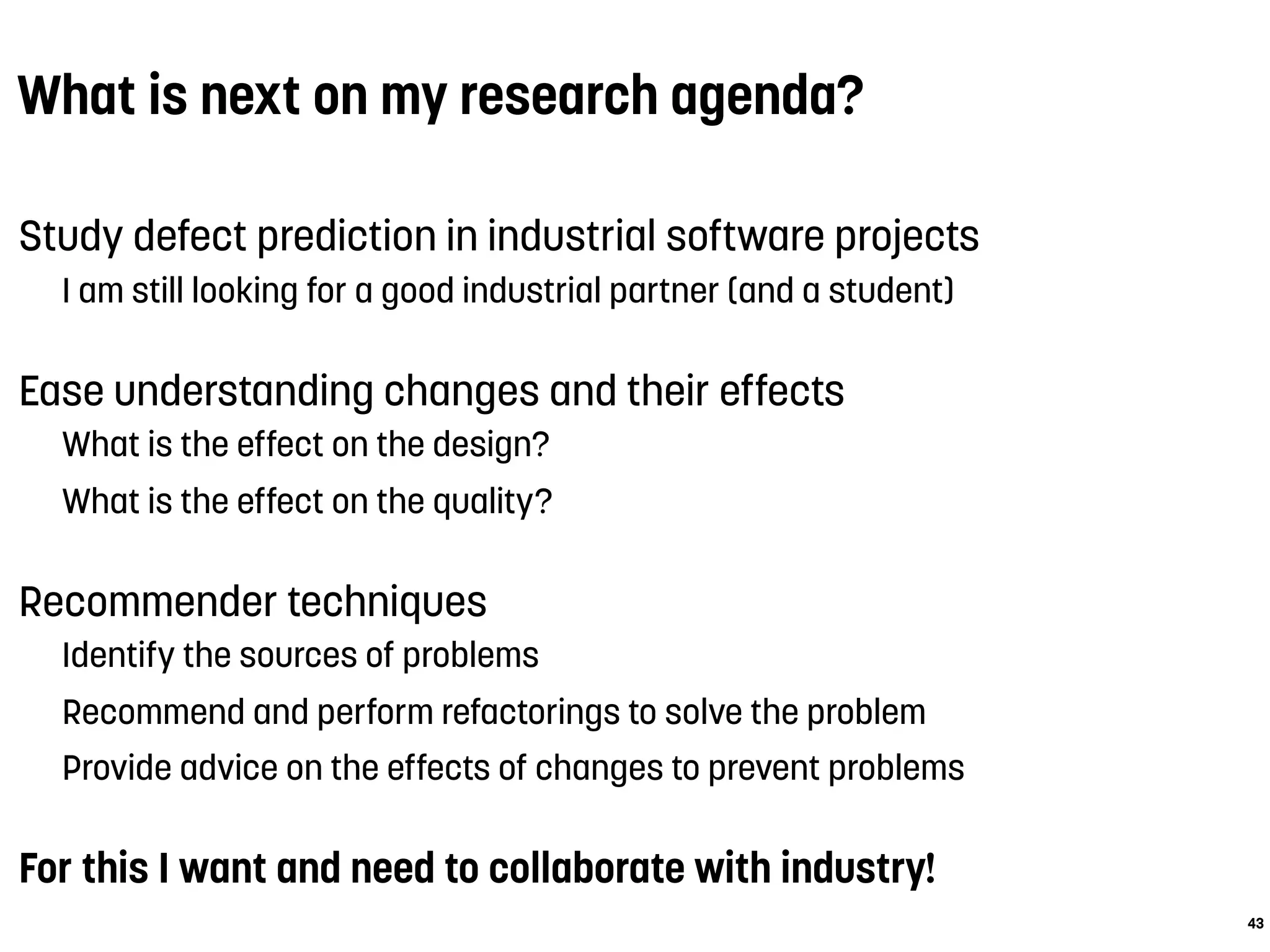 What is next on my research agenda?
Study defect prediction in industrial software projects
I am still looking for a good industrial partner (and a student)
Ease understanding changes and their effects
What is the effect on the design?
What is the effect on the quality?
Recommender techniques
Identify the sources of problems
Recommend and perform refactorings to solve the problem
Provide advice on the effects of changes to prevent problems
For this I want and need to collaborate with industry!
43
 