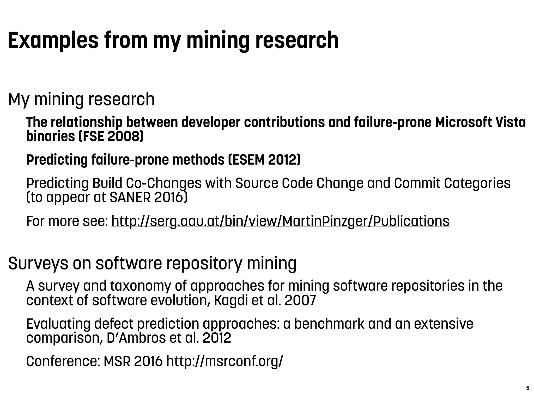 Examples from my mining research
My mining research
The relationship between developer contributions and failure-prone Microsoft Vista
binaries (FSE 2008)
Predicting failure-prone methods (ESEM 2012)
Predicting Build Co-Changes with Source Code Change and Commit Categories
(to appear at SANER 2016)
For more see: http://serg.aau.at/bin/view/MartinPinzger/Publications
Surveys on software repository mining
A survey and taxonomy of approaches for mining software repositories in the
context of software evolution, Kagdi et al. 2007
Evaluating defect prediction approaches: a benchmark and an extensive
comparison, D’Ambros et al. 2012
Conference: MSR 2016 http://msrconf.org/
5
 