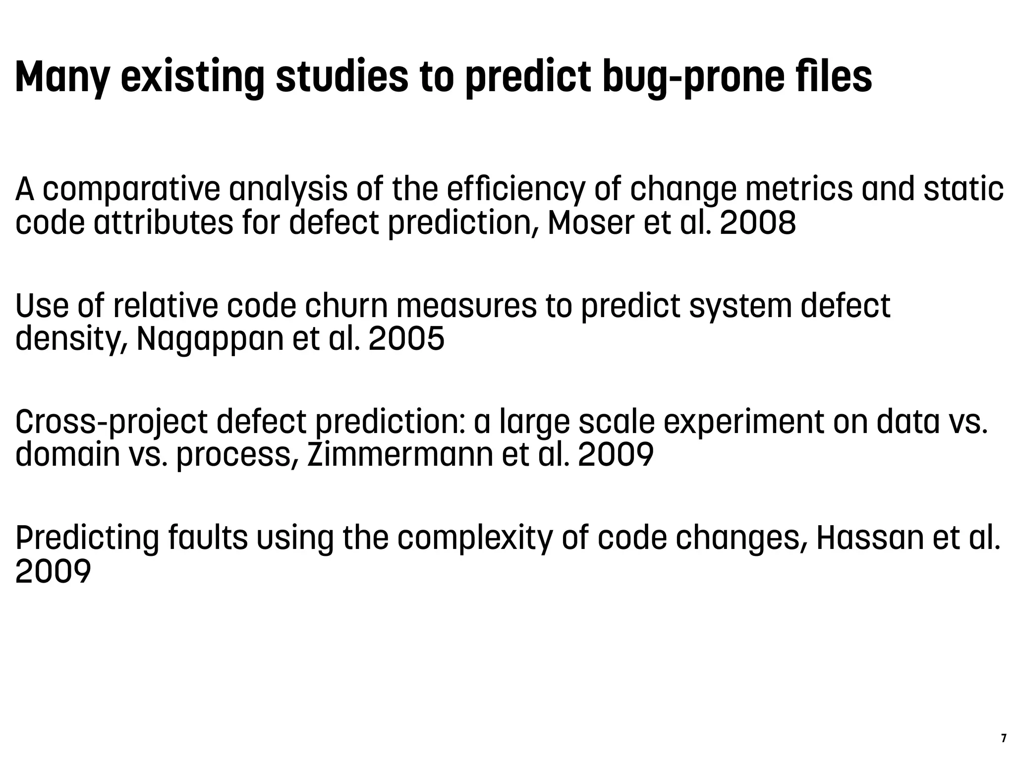 Many existing studies to predict bug-prone ﬁles
A comparative analysis of the efﬁciency of change metrics and static
code attributes for defect prediction, Moser et al. 2008
Use of relative code churn measures to predict system defect
density, Nagappan et al. 2005
Cross-project defect prediction: a large scale experiment on data vs.
domain vs. process, Zimmermann et al. 2009
Predicting faults using the complexity of code changes, Hassan et al.
2009
7
 