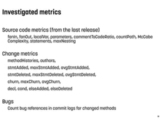 Investigated metrics
13
Source code metrics (from the last release)
fanIn, fanOut, localVar, parameters, commentToCodeRatio, countPath, McCabe
Complexity, statements, maxNesting
Change metrics
methodHistories, authors,
stmtAdded, maxStmtAdded, avgStmtAdded,
stmtDeleted, maxStmtDeleted, avgStmtDeleted,
churn, maxChurn, avgChurn,
decl, cond, elseAdded, elseDeleted
Bugs
Count bug references in commit logs for changed methods
 