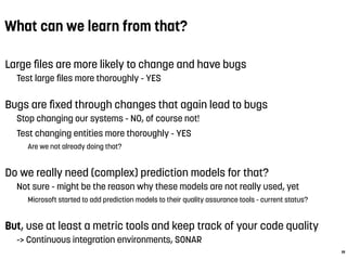 What can we learn from that?
Large ﬁles are more likely to change and have bugs
Test large ﬁles more thoroughly - YES
Bugs are ﬁxed through changes that again lead to bugs
Stop changing our systems - NO, of course not!
Test changing entities more thoroughly - YES
Are we not already doing that?
Do we really need (complex) prediction models for that?
Not sure - might be the reason why these models are not really used, yet
Microsoft started to add prediction models to their quality assurance tools - current status?
But, use at least a metric tools and keep track of your code quality
-> Continuous integration environments, SONAR
19
 