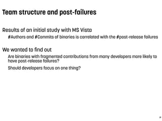 Team structure and post-failures
Results of an initial study with MS Vista
#Authors and #Commits of binaries is correlated with the #post-release failures
We wanted to ﬁnd out
Are binaries with fragmented contributions from many developers more likely to
have post-release failures?
Should developers focus on one thing?
 
21
 