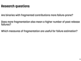 Research questions
Are binaries with fragmented contributions more failure-prone?
Does more fragmentation also mean a higher number of post-release
failures?
Which measures of fragmentation are useful for failure estimation?
26
 