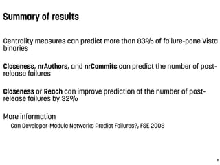 Summary of results
Centrality measures can predict more than 83% of failure-pone Vista
binaries
Closeness, nrAuthors, and nrCommits can predict the number of post-
release failures
Closeness or Reach can improve prediction of the number of post-
release failures by 32%
More information
Can Developer-Module Networks Predict Failures?, FSE 2008
31
 
