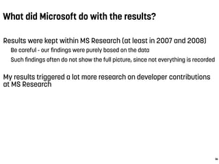 What did Microsoft do with the results?
Results were kept within MS Research (at least in 2007 and 2008)
Be careful - our ﬁndings were purely based on the data
Such ﬁndings often do not show the full picture, since not everything is recorded
My results triggered a lot more research on developer contributions
at MS Research
36
 