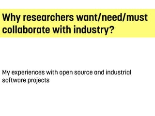 Why researchers want/need/must
collaborate with industry?
My experiences with open source and industrial
software projects
 