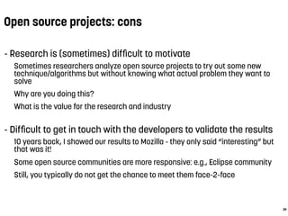 Open source projects: cons
- Research is (sometimes) difﬁcult to motivate
Sometimes researchers analyze open source projects to try out some new
technique/algorithms but without knowing what actual problem they want to
solve
Why are you doing this?
What is the value for the research and industry
- Difﬁcult to get in touch with the developers to validate the results
10 years back, I showed our results to Mozilla - they only said “interesting” but
that was it!
Some open source communities are more responsive: e.g., Eclipse community
Still, you typically do not get the chance to meet them face-2-face
39
 