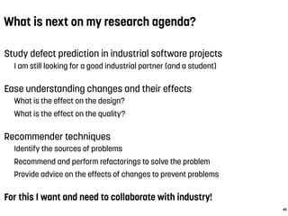 What is next on my research agenda?
Study defect prediction in industrial software projects
I am still looking for a good industrial partner (and a student)
Ease understanding changes and their effects
What is the effect on the design?
What is the effect on the quality?
Recommender techniques
Identify the sources of problems
Recommend and perform refactorings to solve the problem
Provide advice on the effects of changes to prevent problems
For this I want and need to collaborate with industry!
43
 