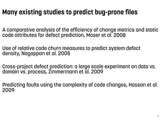 Many existing studies to predict bug-prone ﬁles
A comparative analysis of the efﬁciency of change metrics and static
code attributes for defect prediction, Moser et al. 2008
Use of relative code churn measures to predict system defect
density, Nagappan et al. 2005
Cross-project defect prediction: a large scale experiment on data vs.
domain vs. process, Zimmermann et al. 2009
Predicting faults using the complexity of code changes, Hassan et al.
2009
7
 