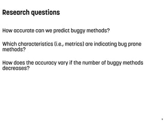 Research questions
How accurate can we predict buggy methods?
Which characteristics (i.e., metrics) are indicating bug prone
methods?
How does the accuracy vary if the number of buggy methods
decreases?
9
 