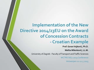 Implementation of the New
Directive 2014/23EU on the Award
of Concession Contracts
- Croatian Example
Prof. GoranVojković, Ph.D.
Melita Milenković, LL.M.
University of Zagreb - Faculty ofTransport andTraffic Sciences
WCTRS SIG2 2015Conference
Antwerpen 11-12.5.2015
 