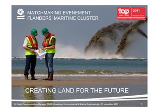 MATCHMAKING EVENEMENT
            FLANDERS’ MARITIME CLUSTER




          CREATING LAND FOR THE FUTURE

H. Fiers| Communication Manager DEME (Dredging, Environmental & Marine Engineering) – 17 november 2011   1
 