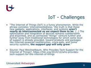 6
IoT - Challenges
• “The Internet of Things (IoT) is a funny phenomenon. While the
phrase connotes ‘interconnectedness,’ ...