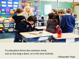 Tis education forms the common mind,
Just as the twig is bent, so is the tree inclined.
--Alexander Pope
 
