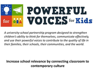 A university-school partnership program designed to strengthen
children’s ability to think for themselves, communicate effectively,
and use their powerful voices to contribute to the quality of life in
their families, their schools, their communities, and the world.
Increase school relevance by connecting classroom to
contemporary culture
 